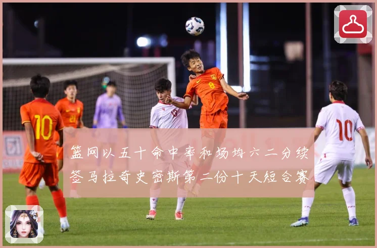 篮网以五十命中率和场均六二分续签马拉奇史密斯第二份十天短合赛场复盘