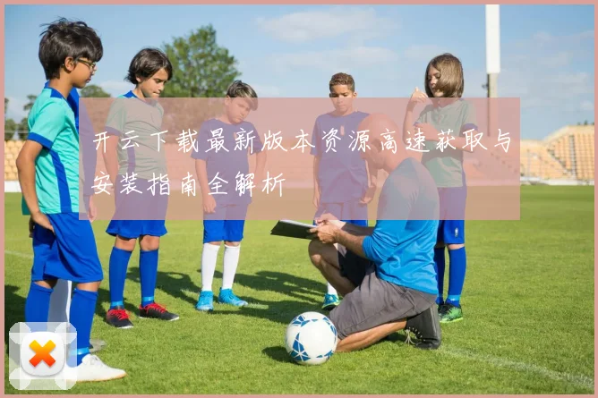开云下载最新版本资源高速获取与安装指南全解析