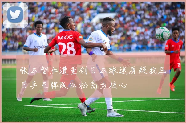 张本智和遭重创日本球迷质疑抗压日乒王牌改以松岛为核心