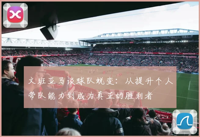 文班亚马谈球队蜕变：从提升个人带队能力到成为真正的胜利者