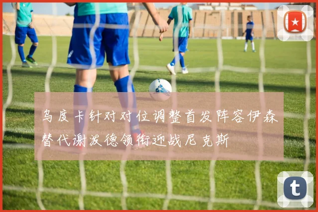 乌度卡针对对位调整首发阵容伊森替代谢泼德领衔迎战尼克斯