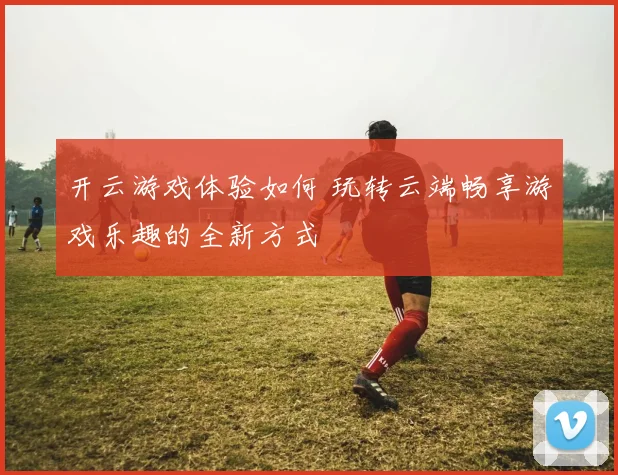 开云游戏体验如何 玩转云端畅享游戏乐趣的全新方式