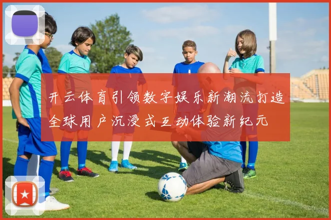 开云体育引领数字娱乐新潮流打造全球用户沉浸式互动体验新纪元