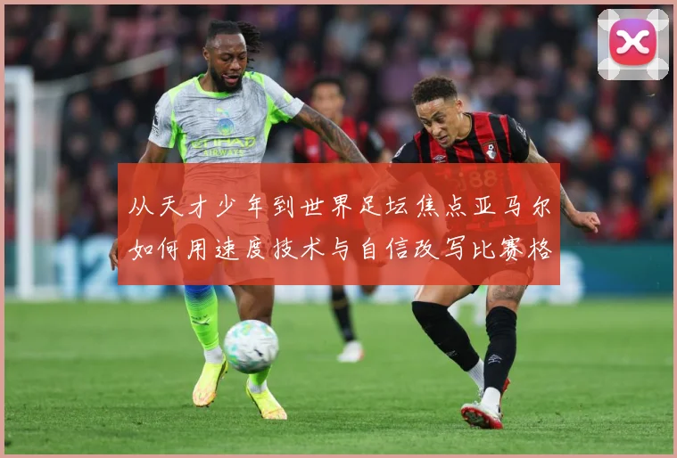 从天才少年到世界足坛焦点亚马尔如何用速度技术与自信改写比赛格局解析