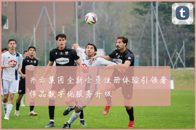 开云集团全新会员注册体验引领奢侈品数字化服务升级