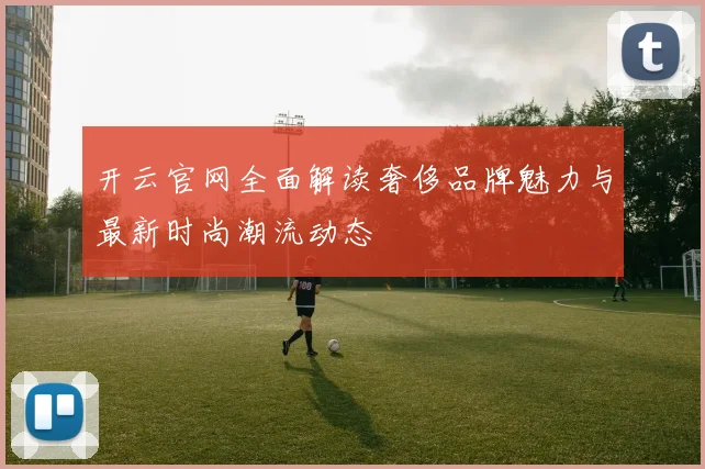 开云官网全面解读奢侈品牌魅力与最新时尚潮流动态