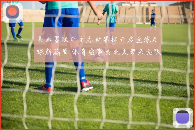 美加墨联合主办世界杯开启全球足球新篇章 体育盛事为北美带来无限可能