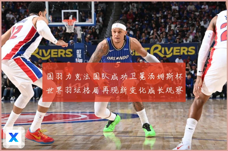 国羽力克法国队成功卫冕汤姆斯杯世界羽坛格局再现新变化成长观察