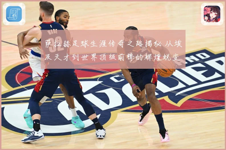 萨拉赫足球生涯传奇之路揭秘 从埃及天才到世界顶级前锋的辉煌蜕变历程