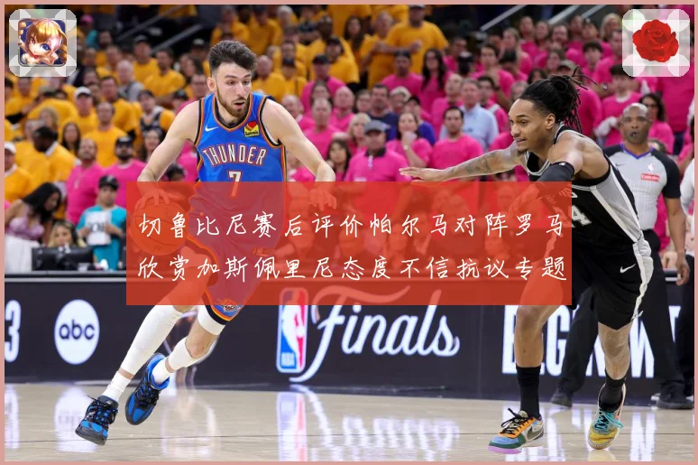 切鲁比尼赛后评价帕尔马对阵罗马欣赏加斯佩里尼态度不信抗议专题观察