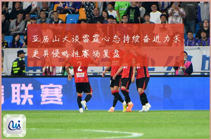 亚历山大谈雷霆心态持续奋进力求更具侵略性赛场复盘