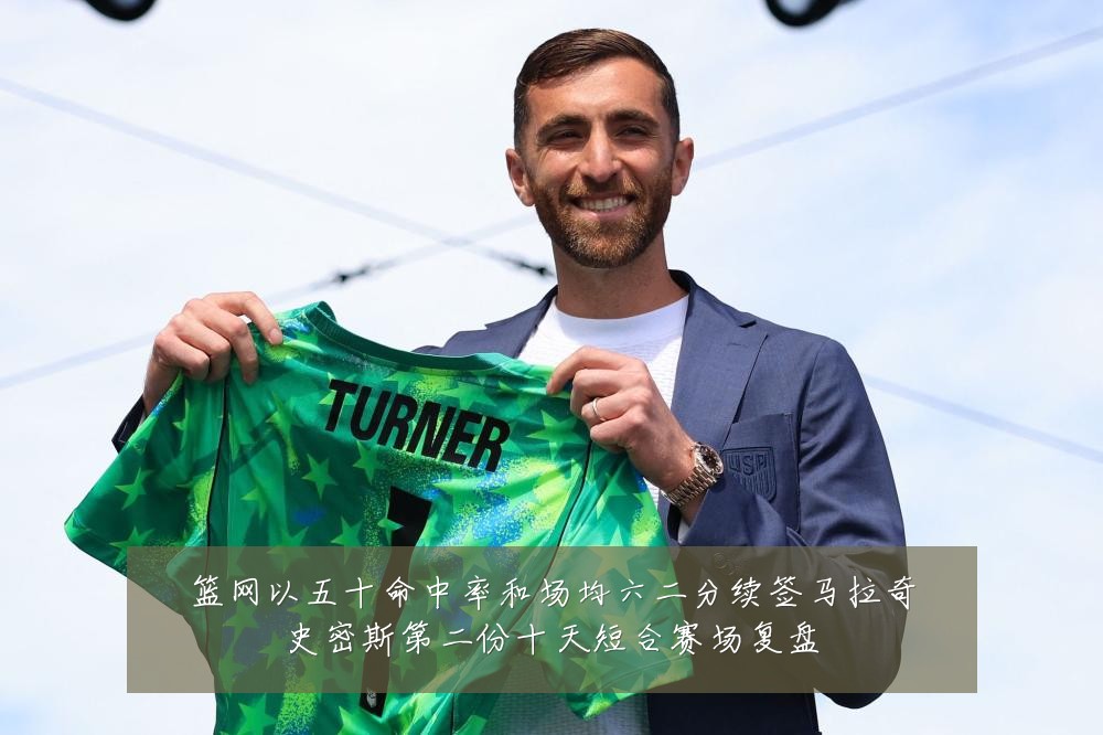 篮网以五十命中率和场均六二分续签马拉奇史密斯第二份十天短合赛场复盘